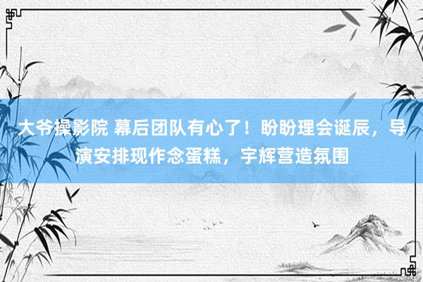 大爷操影院 幕后团队有心了！盼盼理会诞辰，导演安排现作念蛋糕，宇辉营造氛围