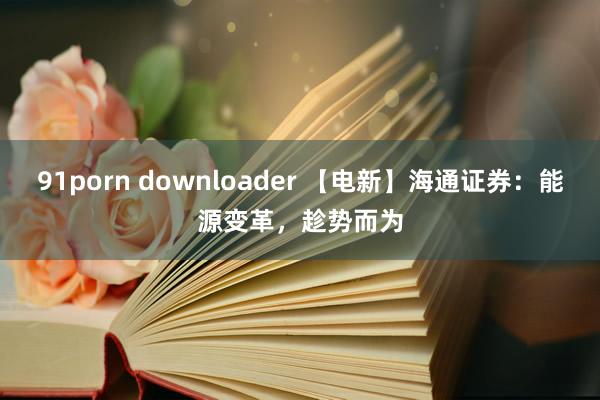 91porn downloader 【电新】海通证券：能源变革，趁势而为