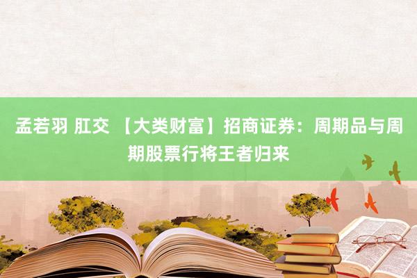 孟若羽 肛交 【大类财富】招商证券：周期品与周期股票行将王者归来