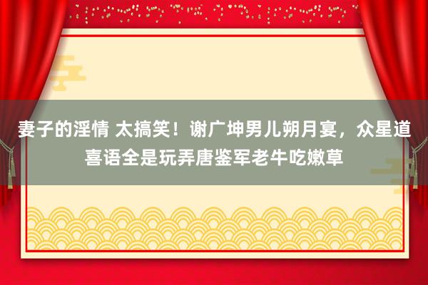 妻子的淫情 太搞笑！谢广坤男儿朔月宴，众星道喜语全是玩弄唐鉴军老牛吃嫩草