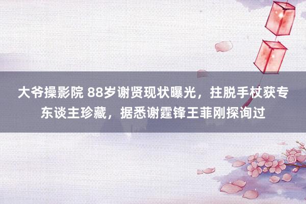 大爷操影院 88岁谢贤现状曝光，拄脱手杖获专东谈主珍藏，据悉谢霆锋王菲刚探询过