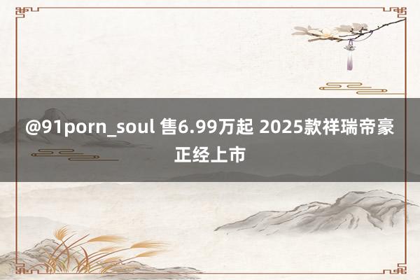 @91porn_soul 售6.99万起 2025款祥瑞帝豪正经上市