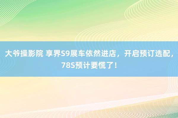 大爷操影院 享界S9展车依然进店，开启预订选配，78S预计要慌了！