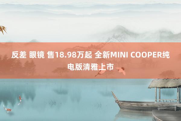 反差 眼镜 售18.98万起 全新MINI COOPER纯电版清雅上市