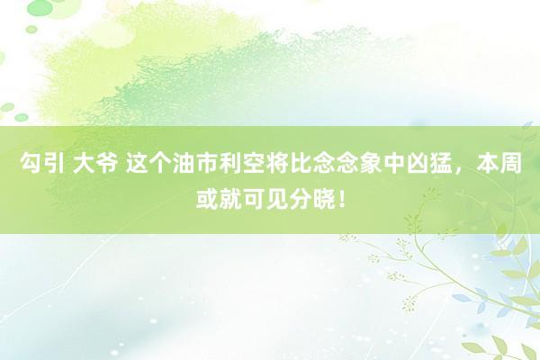 勾引 大爷 这个油市利空将比念念象中凶猛，本周或就可见分晓！