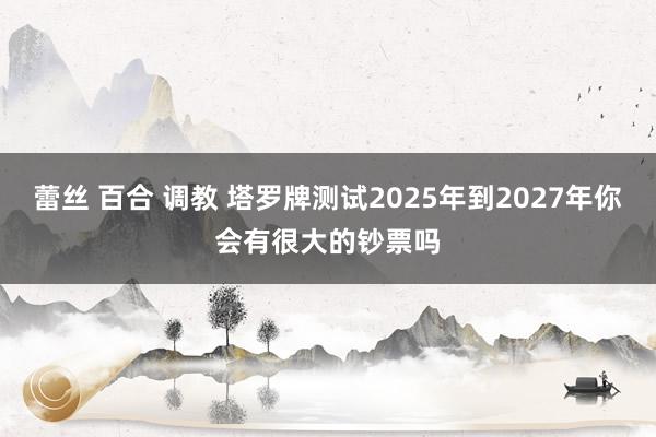 蕾丝 百合 调教 塔罗牌测试2025年到2027年你会有很大的钞票吗