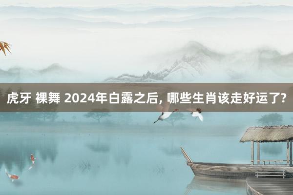 虎牙 裸舞 2024年白露之后， 哪些生肖该走好运了?