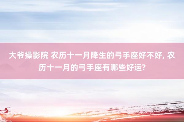 大爷操影院 农历十一月降生的弓手座好不好， 农历十一月的弓手座有哪些好运?