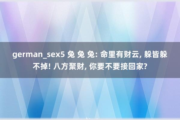 german_sex5 兔 兔 兔: 命里有财云， 躲皆躲不掉! 八方聚财， 你要不要接回家?