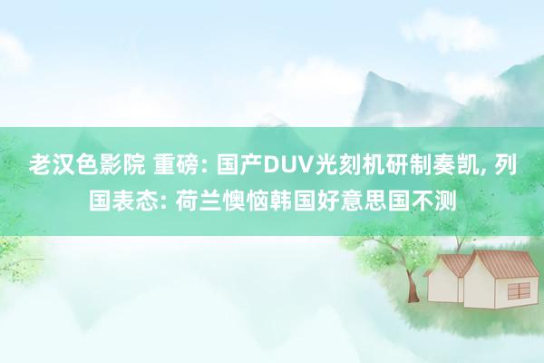 老汉色影院 重磅: 国产DUV光刻机研制奏凯， 列国表态: 荷兰懊恼韩国好意思国不测