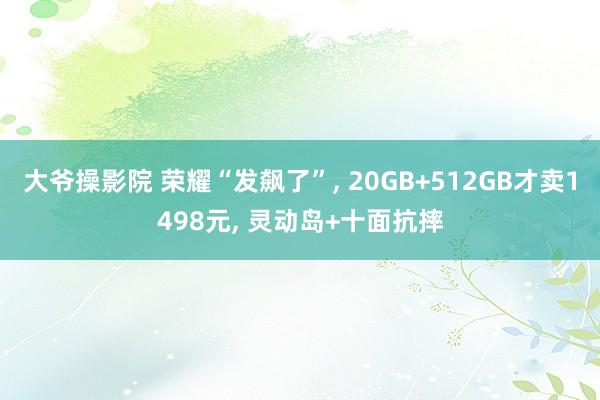 大爷操影院 荣耀“发飙了”， 20GB+512GB才卖1498元， 灵动岛+十面抗摔