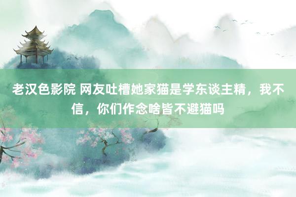 老汉色影院 网友吐槽她家猫是学东谈主精，我不信，你们作念啥皆不避猫吗