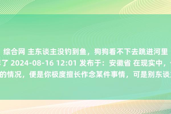 综合网 主东谈主没钓到鱼，狗狗看不下去跳进河里，叼了条鱼上岸了 2024-08-16 12:01 发布于：安徽省 在现实中，你有莫得发现这样的情况，便是你极度擅长作念某件事情，可是别东谈主不若何会。看别东谈主那形态，简直是很急东谈主，好念念当年帮