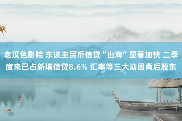 老汉色影院 东谈主民币信贷“出海”显著加快 二季度来已占新增信贷8.6% 汇率等三大动因背后股东