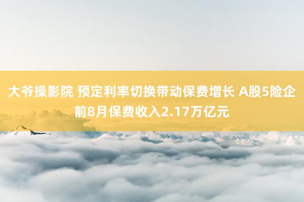 大爷操影院 预定利率切换带动保费增长 A股5险企前8月保费收入2.17万亿元