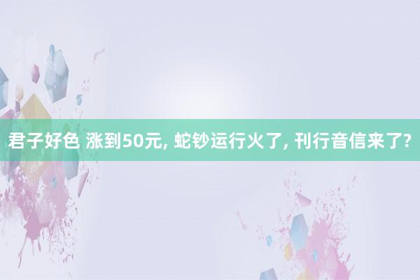 君子好色 涨到50元， 蛇钞运行火了， 刊行音信来了?