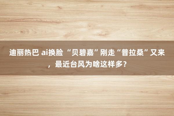 迪丽热巴 ai换脸 “贝碧嘉”刚走“普拉桑”又来，最近台风为啥这样多？