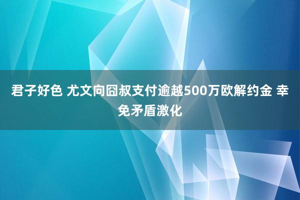 君子好色 尤文向囧叔支付逾越500万欧解约金 幸免矛盾激化