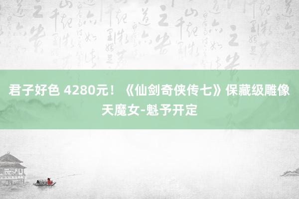 君子好色 4280元！《仙剑奇侠传七》保藏级雕像天魔女-魁予开定