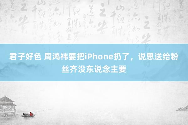 君子好色 周鸿祎要把iPhone扔了，说思送给粉丝齐没东说念主要