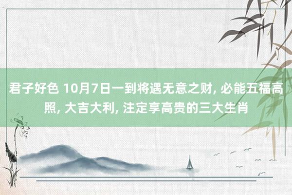 君子好色 10月7日一到将遇无意之财， 必能五福高照， 大吉大利， 注定享高贵的三大生肖