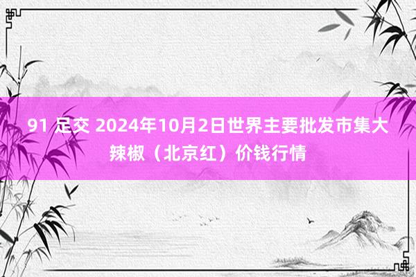 91 足交 2024年10月2日世界主要批发市集大辣椒（北京红）价钱行情