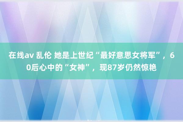 在线av 乱伦 她是上世纪“最好意思女将军”，60后心中的“女神”，现87岁仍然惊艳