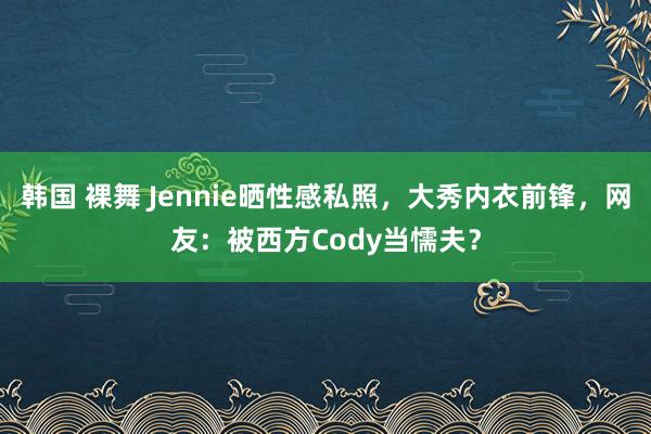 韩国 裸舞 Jennie晒性感私照，大秀内衣前锋，网友：被西方Cody当懦夫？