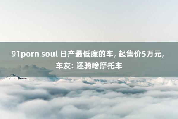 91porn soul 日产最低廉的车， 起售价5万元， 车友: 还骑啥摩托车