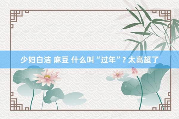 少妇白洁 麻豆 什么叫“过年”? 太高超了