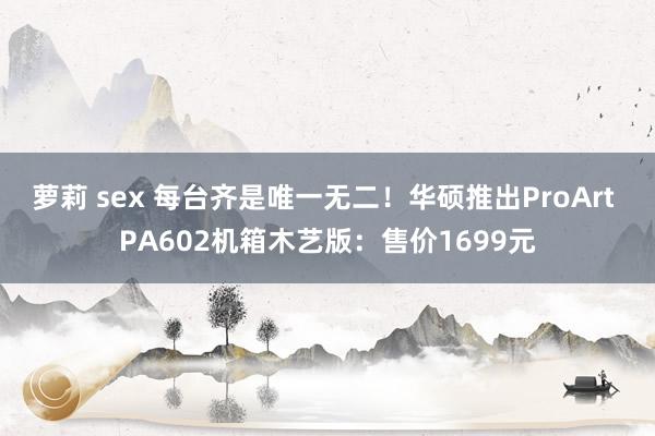 萝莉 sex 每台齐是唯一无二！华硕推出ProArt PA602机箱木艺版：售价1699元