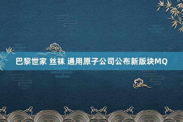 巴黎世家 丝袜 通用原子公司公布新版块MQ