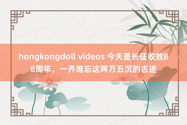 hongkongdoll videos 今天是长征收效88周年，一齐难忘这两万五沉的古迹