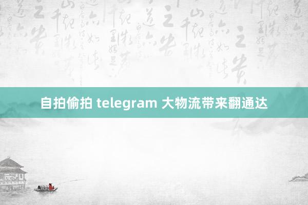 自拍偷拍 telegram 大物流带来翻通达