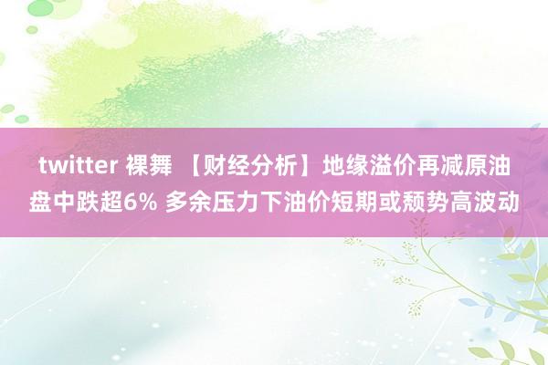 twitter 裸舞 【财经分析】地缘溢价再减原油盘中跌超6% 多余压力下油价短期或颓势高波动