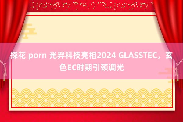 探花 porn 光羿科技亮相2024 GLASSTEC，玄色EC时期引颈调光