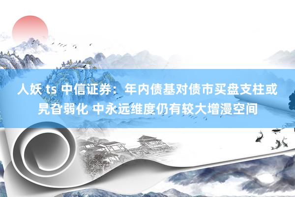 人妖 ts 中信证券：年内债基对债市买盘支柱或旯旮弱化 中永远维度仍有较大增漫空间