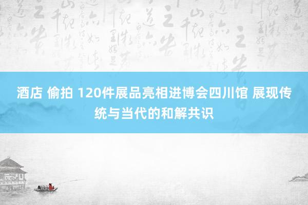 酒店 偷拍 120件展品亮相进博会四川馆 展现传统与当代的和解共识