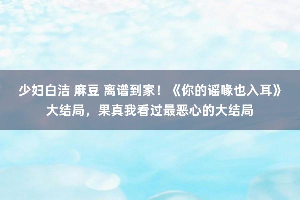 少妇白洁 麻豆 离谱到家！《你的谣喙也入耳》大结局，果真我看过最恶心的大结局